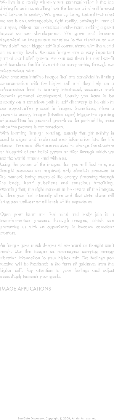 We live in a reality where visual communication is the top driving force in controlling how the human mind will interact and behave in society. We grew up being trained that what we see is an unchangeable, rigid reality, existing in front of our eyes, without our conscious involvement, making a great impact on our development. We grow and become dependent on images and senseless to the vibration of our “invisible” much bigger self that communicate with the world on so many levels. Because images are a very important part of our belief system, we can use them for our benefit and transform the life blueprint we carry within, through our subconscious mind.
Atza produces intuitive images that are beneficial in finding communication with the higher self and they help on a subconscious level to intensify intentional, conscious work towards personal development. Usually you have to be  already on a conscious path to self discovery to be able to see opportunities present in images. Sometimes, when a person is ready, images (intuitive signs) trigger the opening of possibilities for personal growth on the path of life, even when the process is not conscious. 
With learning through reading, usually thought activity is used to digest and implement new information into the life stream. Time and effort are required to change the structure or blueprint of our belief system or filter through which we see the world around and within us.
Using the power of the images that you will find here, no thought proceses are required, only absolute presence in the moment, being aware of life energy streaming through the body, heart pulsations and conscious breathing. Meaning that, the right moment to be aware of the images, is when you feel intensely alive and that state alone will bring you wellness on all levels of life experience. 

Open your heart and feel mind and body join in a transformation process through images, which are presenting us with an opportunity to become conscious creators.

An image goes much deeper where word or thought can’t reach. Use the images as messengers carrying energy vibration information to your higher self. The feelings you receive will be feedback in the form of guidance from the higher self. Pay attention to your feelings and adjust accordingly towards your goals. 

Image applications
Intuitive images could be applied on any clothing article so that the power of the image moves with you to remind you of your divine nature.
Printed cards are a way to focus and to have images with you wherever you go.
Banners on city streets can raise the vibration of the area and clear stale energy so new ideas can arise.
The home or office environment is more vibrant with displayed images of high vibration to remind and inspire you to focus upon and feel your inner world, that is driving you through life anyway, usually unconsciously.
A book or website can communicate messages of inspiration about the diversity of life and the endless possibilities we carry inside us. 

Through the new intuitive sacred geometrical entities Atza brings to his art, the mind opens to a spectrum of vibration penetrating the whole universe with a love of life.


SoulGate Discovery, Copyright © 2008, All rights reserved