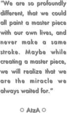 “We are so profoundly different, that we could all paint a master piece with our own lives, and never make a same stroke. Maybe while creating a master piece, we will realize that we are the miracle we always waited for.”  ❂ AtzA ❂
